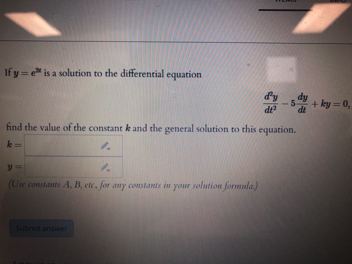 If y = et is a solution to the differential equation
%3D
dy
dy
5-
+ ky = 0,
dt
dt
find the value of the constant k and the general solution to this equation.
k:
(Use constants 4, B, etc, for any constants in your solution formula.)
Submit answer
