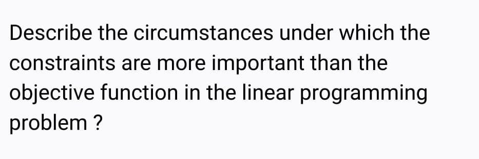 Describe the circumstances under which the
constraints are more important than the
objective function in the linear programming
problem ?
