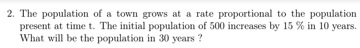 2. The population of a town grows at a rate proportional to the population
present at time t. The initial population of 500 increases by 15 % in 10 years.
What will be the population in 30 years ?
