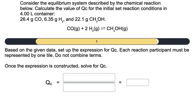 Consider the equilibrium system described by the chemical reaction
below. Calculate the value of Qc for the initial set reaction conditions in
4.00 L container:
26.4 g CO, 6.35 g H,, and 22.1 g CH,OH.
Co(g) + 2 H,(g) = CH,OH(g)
Based on the given data, set up the expression for Qc. Each reaction participant must be
represented by one tile. Do not combine terms.
Once the expression is constructed, solve for Qc.
Qc
II
II
