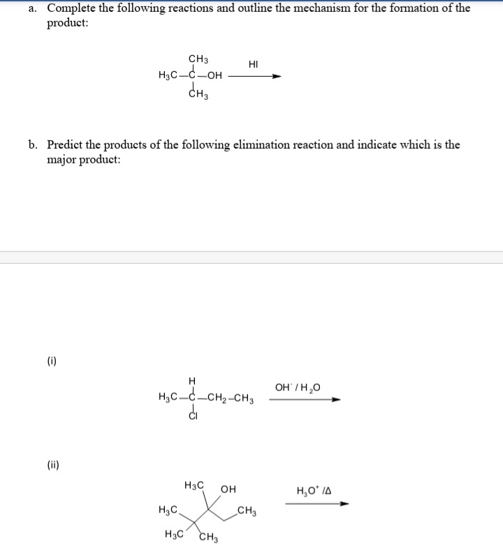 a. Complete the following reactions and outline the mechanism for the formation of the
product:
CH3
HI
H3C-C-OH
b. Predict the products of the following elimination reaction and indicate which is the
major product:
(i)
H
OH /H,0
H,C-c-CH2-CH3
(ii)
H3C
он
H,O* IA
H3C.
CH3
H3C CH3
