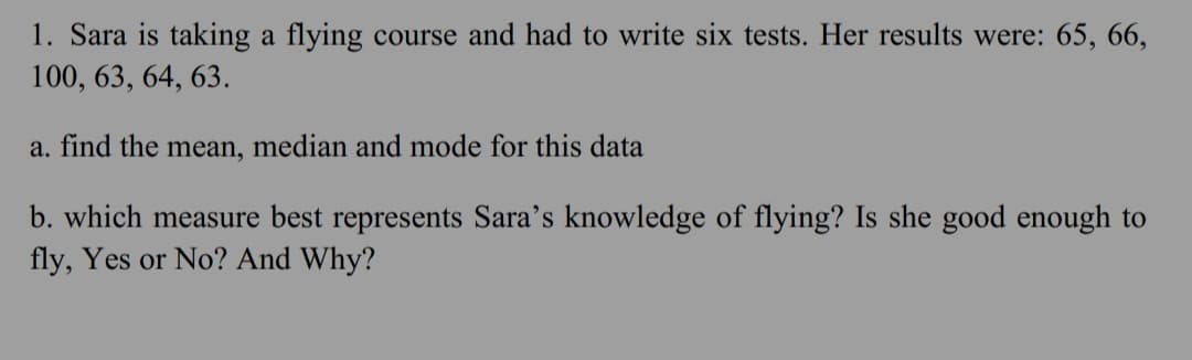 1. Sara is taking a flying course and had to write six tests. Her results were: 65, 66,
100, 63, 64, 63.
a. find the mean, median and mode for this data
b. which measure best represents Sara's knowledge of flying? Is she good enough to
fly, Yes or No? And Why?
