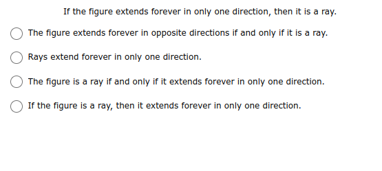 If the figure extends forever in only one direction, then it is a ray.
The figure extends forever in opposite directions if and only if it is a ray.
Rays extend forever in only one direction.
The figure is a ray if and only if it extends forever in only one direction.
If the figure is a ray, then it extends forever in only one direction.
