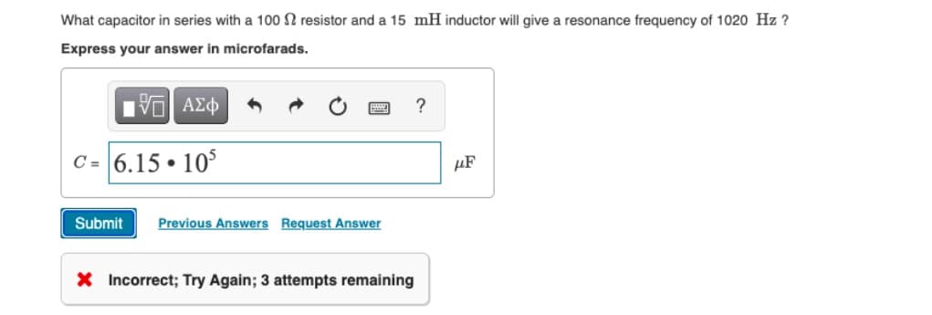 What capacitor in series with a 100 2 resistor and a 15 mH inductor will give a resonance frequency of 1020 Hz ?
Express your answer in microfarads.
195| ΑΣΦ
?
C= 6.15 105
●
Submit Previous Answers Request Answer
X Incorrect; Try Again; 3 attempts remaining
HF