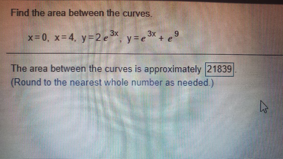 Find the area between the curves.
x-0, X3D4, y 2 e
3x
y%3De
The area between the curves is approxiimately 21839
(Round to the nearest whole number as needed.)
