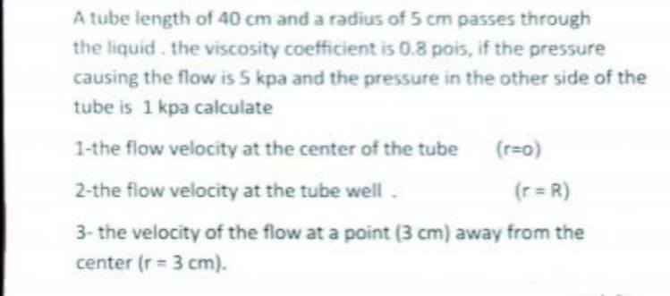 A tube length of 40 cm and a radius of 5 cm passes through
the liquid. the viscosity coefficient is 0.8 pois, if the pressure
causing the flow is 5 kpa and the pressure in the other side of the
tube is 1 kpa calculate
1-the flow velocity at the center of the tube
(r=o)
2-the flow velocity at the tube well.
(r = R)
3- the velocity of the flow at a point (3 cm) away from the
center (r = 3 cm).
