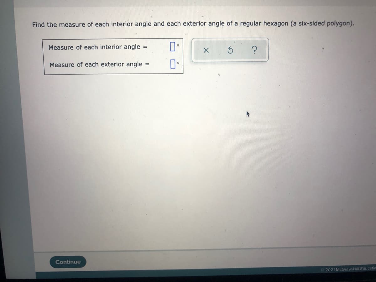 Find the measure of each interior angle and each exterior angle of a regular hexagon (a six-sided polygon).
Measure of each interior angle =
Measure of each exterior angle =
Continue
72021 McGraw-Hill Educatic
