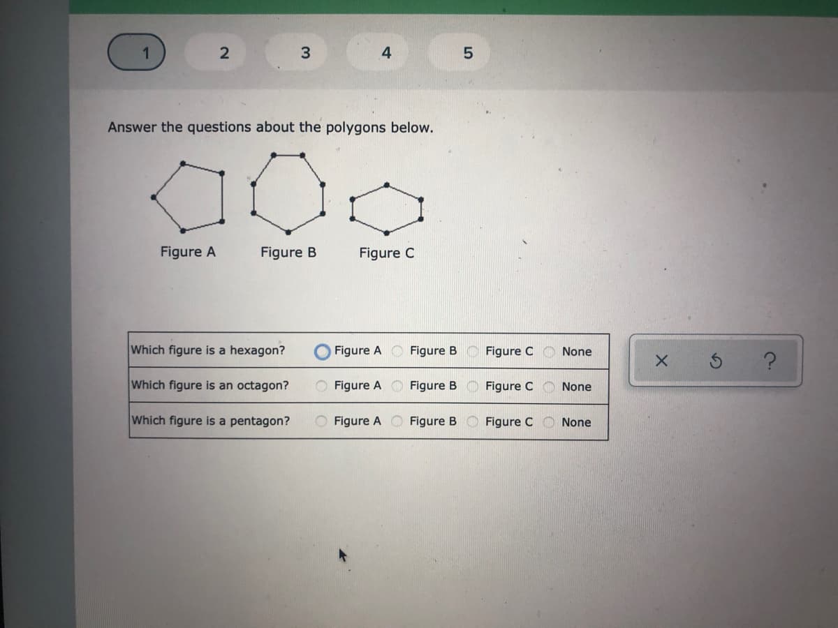 3
4
Answer the questions about the polygons below.
Figure A
Figure B
Figure C
Which figure is a hexagon?
O Figure A
Figure B
Figure C
None
Which figure is an octagon?
O Figure A C Figure B
Figure C
None
Which figure is a pentagon?
O Figure A
Figure B
Figure C
None
