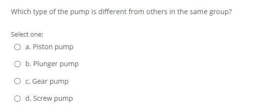 Which type of the pump is different from others in the same group?
Select one:
a. Piston pump
O b. Plunger pump
O c. Gear pump
O d. Screw pump
