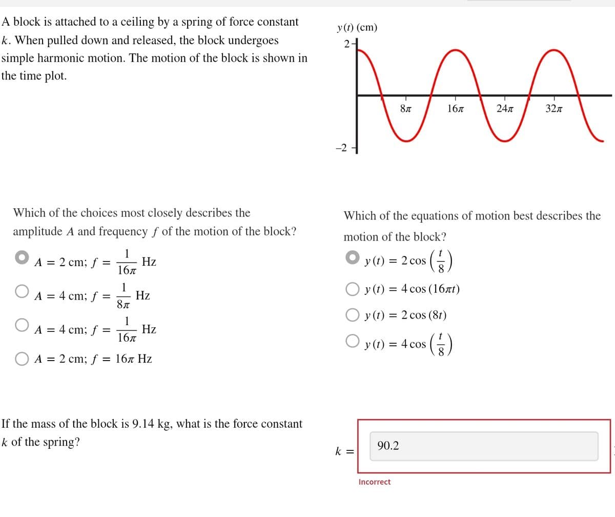 A block is attached to a ceiling by a spring of force constant
k. When pulled down and released, the block undergoes
simple harmonic motion. The motion of the block is shown in
the time plot.
y(t) (cm)
2
MA
8π
16π
24π
32π
Which of the choices most closely describes the
amplitude A and frequency f of the motion of the block?
A = 2 cm; f
A = 4 cm; f
=
1
Hz
16π
1
Hz
8π
1
A = 4 cm; f
=
Hz
16π
A = 2 cm; f
= 16π Hz
Which of the equations of motion best describes the
motion of the block?
t
y (t) =
= 2 cos
8
Oy (t) = 4 cos (16лt)
y (t) = 2 cos (8t)
y (t) = 4 cos
8
If the mass of the block is 9.14 kg, what is the force constant
k of the spring?
90.2
k =
Incorrect