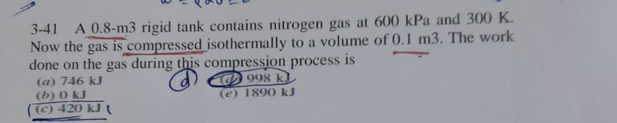 3-41
A 0.8-m3 rigid tank contains nitrogen gas at 600 kPa and 300 K.
Now the gas is compressed isothermally to a volume of 0.1 m3. The work
done on the gas during this compression process
is
(a) 746 kJ
(b) 0 kJ
(C) 420 kJ
998 k)
(e) 1890 kJ
