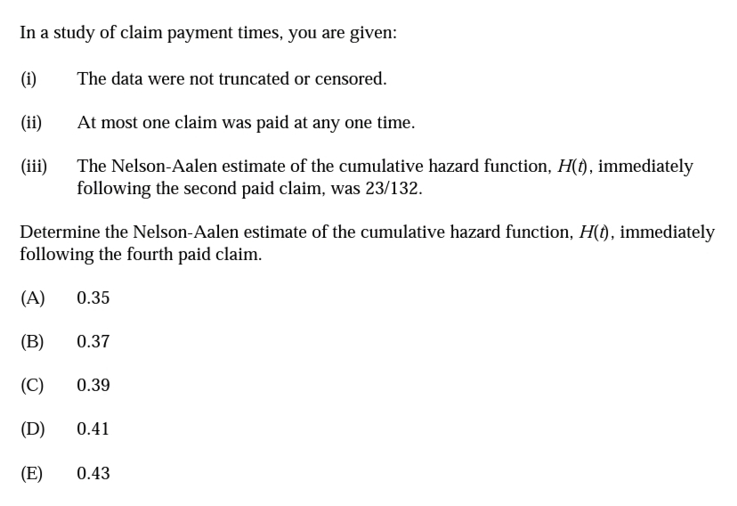 In a study of claim payment times, you are given:
(i)
The data were not truncated or censored.
(ii)
At most one claim was paid at any one time.
(iii)
The Nelson-Aalen estimate of the cumulative hazard function, H(t), immediately
following the second paid claim, was 23/132.
Determine the Nelson-Aalen estimate of the cumulative hazard function, H(t), immediately
following the fourth paid claim.
(A)
0.35
(B)
0.37
(C)
0.39
(D)
0.41
(E)
0.43

