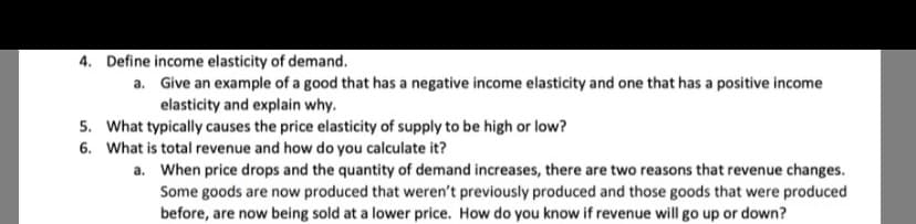 4. Define income elasticity of demand.
a. Give an example of a good that has a negative income elasticity and one that has a positive income
elasticity and explain why.
5. What typically causes the price elasticity of supply to be high or low?
6. What is total revenue and how do you calculate it?
a. When price drops and the quantity of demand increases, there are two reasons that revenue changes.
Some goods are now produced that weren't previously produced and those goods that were produced
before, are now being sold at a lower price. How do you know if revenue will go up or down?
