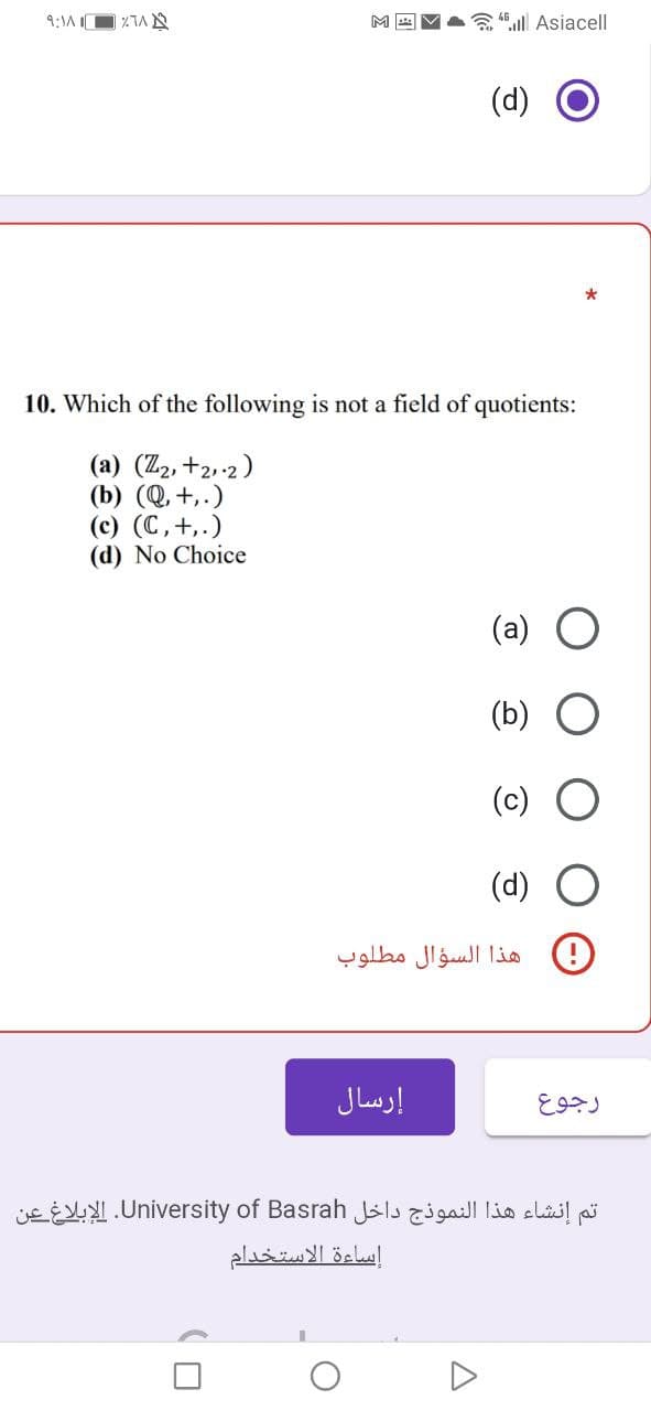 9:1A O ZTA N
A 4.ll Asiacell
(d)
*
10. Which of the following is not a field of quotients:
(a) (Z2, +2,-2)
(b) (Q, +,.)
(c) (C,+,.)
(d) No Choice
(a) O
(b)
(c)
(d)
هذا السؤال مطلوب
إرسال
تم إنشاء هذا النموذج داخل University. of Basrahالإبلاغ عن
إساءة الاستخدام
