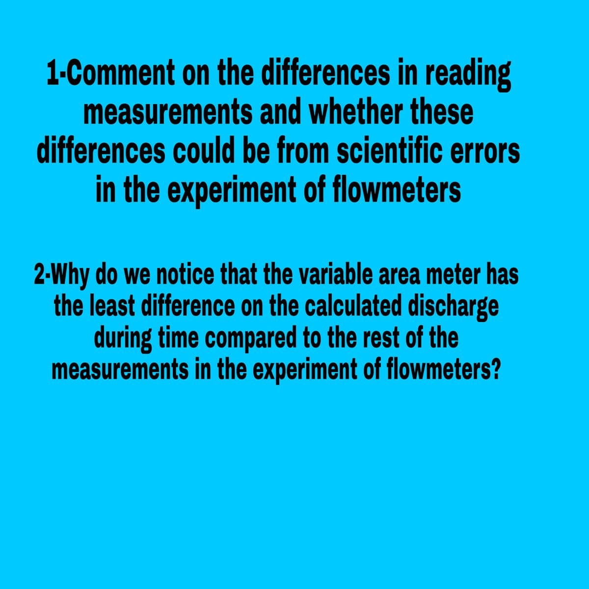 1-Comment on the differences in reading
measurements and whether these
differences could be from scientific errors
in the experiment of flowmeters
2-Why do we notice that the variable area meter has
the least difference on the calculated discharge
during time compared to the rest of the
measurements in the experiment of flowmeters?
