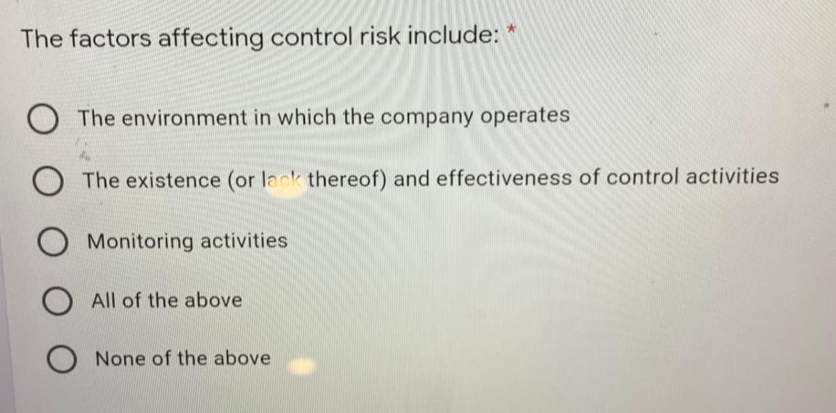 The factors affecting control risk include: *
The environment in which the company operates
O The existence (or lack thereof) and effectiveness of control activities
O Monitoring activities
All of the above
O None of the above
