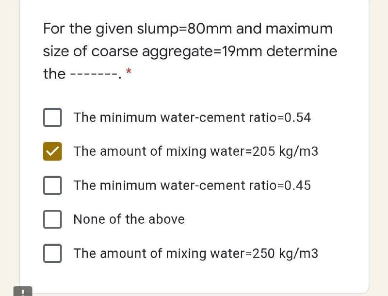 For the given slump=80mm and maximum
size of coarse aggregate=D19mm determine
the
The minimum water-cement ratio=0.54
The amount of mixing water=205 kg/m3
The minimum water-cement ratio=0.45
None of the above
The amount of mixing water3D250 kg/m3
