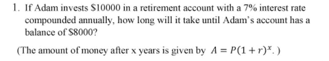 1. If Adam invests $10000 in a retirement account with a 7% interest rate
compounded annually, how long will it take until Adam's account has a
balance of $8000?
(The amount of money after x years is given by A = P(1+r)*. )
