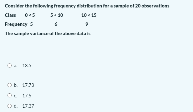Consider the following frequency distribution for a sample of 20 observations
Class
0 < 5
5 < 10
10 < 15
Frequency 5
6
9
The sample variance of the above data is
O a. 18.5
O b. 17.73
Oc.
17.5
O d. 17.37
