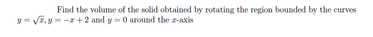 Find the volume of the solid obtained by rotating the region bounded by the curves
y = Vx, y = -x + 2 and y =
0 around the x-axis
