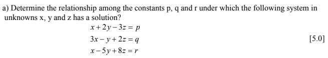 a) Determine the relationship among the constants p, q andr under which the following system in
unknowns x, y and z has a solution?
x+2y- 3z = p
3x – y + 2z = q
[5.0]
x- 5y +8z = r
