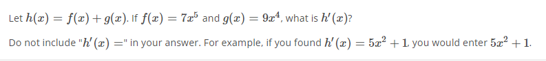 Let h(æ) = f(x)+ g(x). If f(x) = 7x³ and g(æ) = 9x4, what is h' (æ)?
Do not include "h' (x) =" in your answer. For example, if you found h' (x) = 5x? +1 you would enter 5æ? +1.
