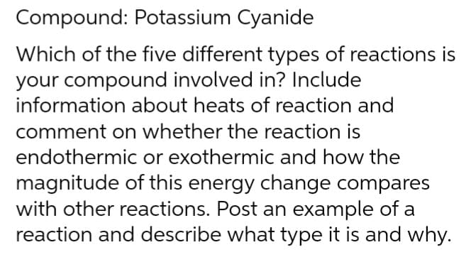 Compound: Potassium Cyanide
Which of the five different types of reactions is
your compound involved in? Include
information about heats of reaction and
comment on whether the reaction is
endothermic or exothermic and how the
magnitude of this energy change compares
with other reactions. Post an example of a
reaction and describe what type it is and why.