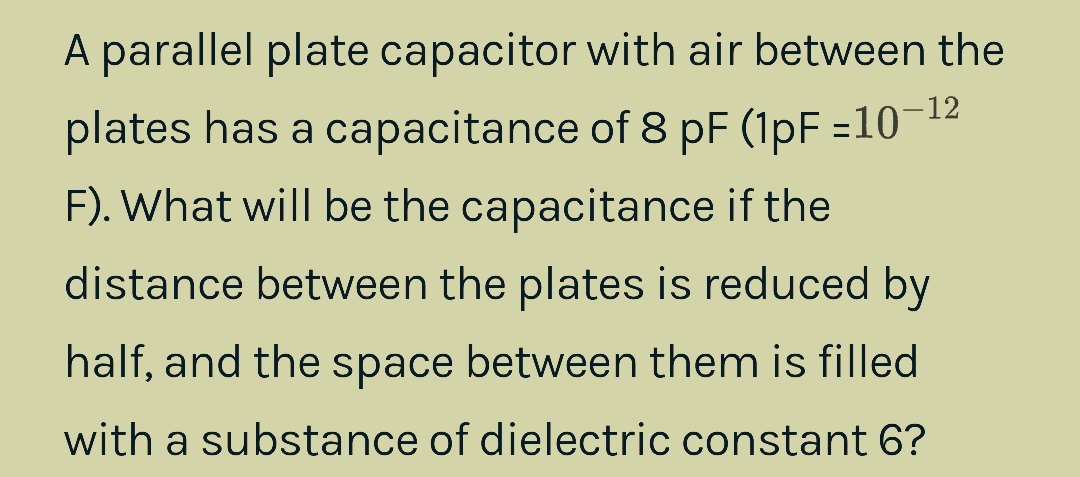 A parallel plate capacitor with air between the
plates has a capacitance of 8 pF (1pF =10-¹2
F). What will be the capacitance if the
distance between the plates is reduced by
half, and the space between them is filled
with a substance of dielectric constant 6?
