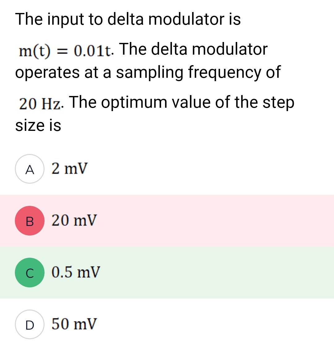 The input to delta modulator is
m(t) = 0.01t. The delta modulator
operates at a sampling frequency of
20 Hz. The optimum value of the step
size is
A 2 mV
B
C
D
20 mV
0.5 mV
50 mV