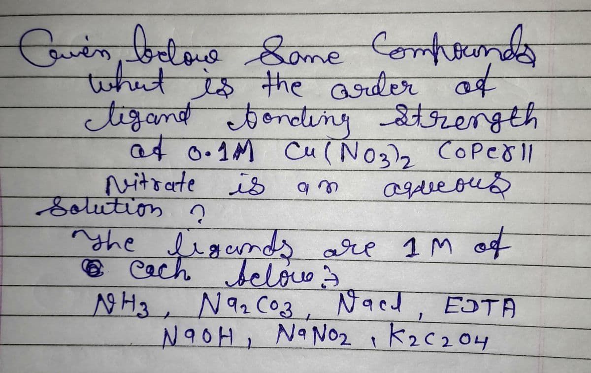 Coven below Some Compounds
to
what is the order of
tigand bonding strength
at 0.1M Cu(NO3)₂ Coper11
Nitrate is
aqueous
Solution ?
ņ
am
nyhe ligands are 1M of
6 cach below 3
лена, Nаг соз, мася, ЕОТА
NaOH, Na No₂, K₂C₂04