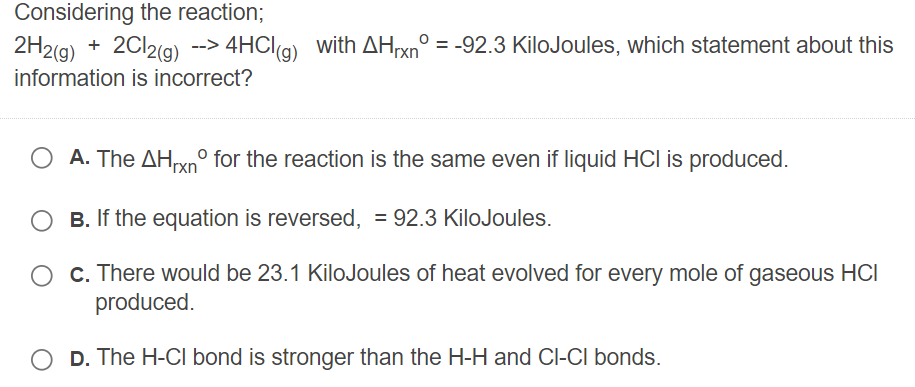 Considering the reaction;
2H2(g) + 2CI2(g) --> 4HClg) with AHrxn° = -92.3 KiloJoules, which statement about this
information is incorrect?
A. The AHrxn° for the reaction is the same even if liquid HCI is produced.
B. If the equation is reversed, = 92.3 KiloJoules.
c. There would be 23.1 KiloJoules of heat evolved for every mole of gaseous HCI
produced.
D. The H-CI bond is stronger than the H-H and Cl-CI bonds.
