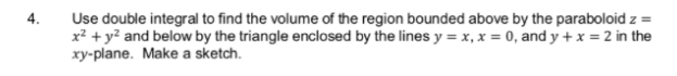 Use double integral to find the volume of the region bounded above by the paraboloid z =
x² + y? and below by the triangle enclosed by the lines y = x, x = 0, and y + x = 2 in the
xy-plane. Make a sketch.
