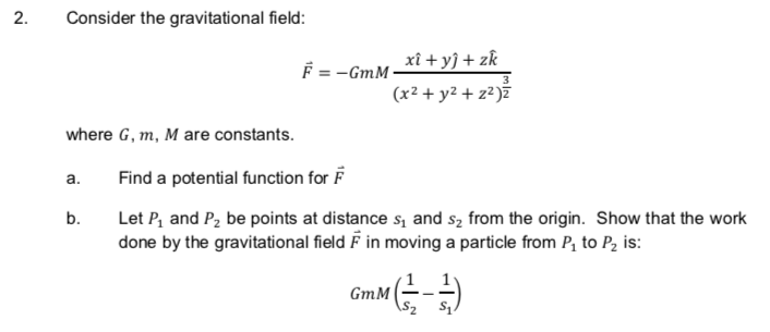 Consider the gravitational field:
xî + yỹ + zk
F = -GmM ·
(x² + y2 + z² )ž
where G, m, M are constants.
Find a potential function for F
a.
b.
Let P, and P2 be points at distance s, and sz from the origin. Show that the work
done by the gravitational field F in moving a particle from P, to P, is:
GmM (-
