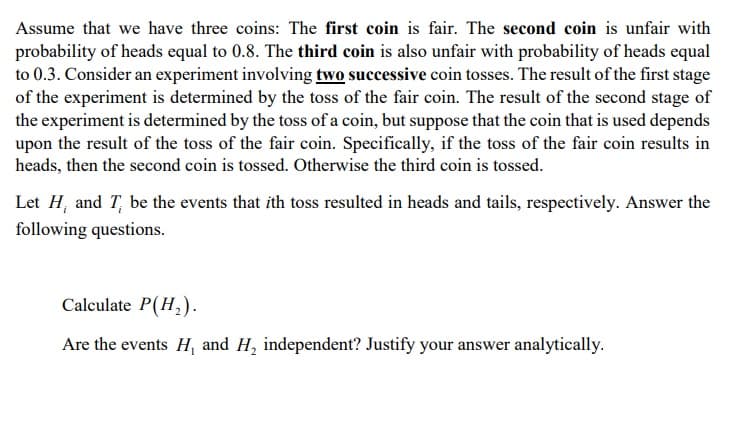 Assume that we have three coins: The first coin is fair. The second coin is unfair with
probability of heads equal to 0.8. The third coin is also unfair with probability of heads equal
to 0.3. Consider an experiment involving two successive coin tosses. The result of the first stage
of the experiment is determined by the toss of the fair coin. The result of the second stage of
the experiment is determined by the toss of a coin, but suppose that the coin that is used depends
upon the result of the toss of the fair coin. Specifically, if the toss of the fair coin results in
heads, then the second coin is tossed. Otherwise the third coin is tossed.
Let H, and T, be the events that ith toss resulted in heads and tails, respectively. Answer the
following questions.
Calculate P(H,).
Are the events H, and H, independent? Justify your answer analytically.
