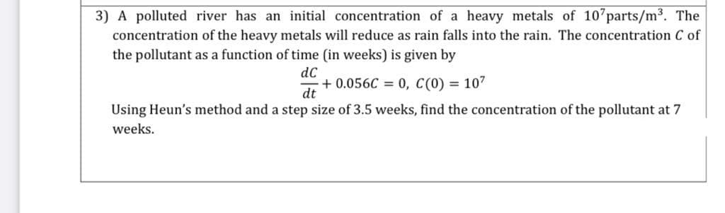 3) A polluted river has an initial concentration of a heavy metals of 10 parts/m3. The
concentration of the heavy metals will reduce as rain falls into the rain. The concentration C of
the pollutant as a function of time (in weeks) is given by
dC
+ 0.056C = 0, C(0) = 107
dt
Using Heun's method and a step size of 3.5 weeks, find the concentration of the pollutant at 7
weeks.
