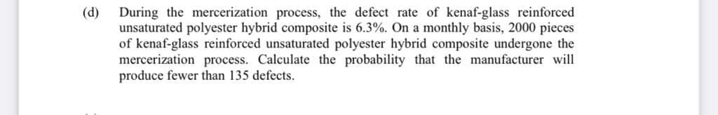 (d)
During the mercerization process, the defect rate of kenaf-glass reinforced
unsaturated polyester hybrid composite is 6.3%. On a monthly basis, 2000 pieces
of kenaf-glass reinforced unsaturated polyester hybrid composite undergone the
mercerization process. Calculate the probability that the manufacturer will
produce fewer than 135 defects.
