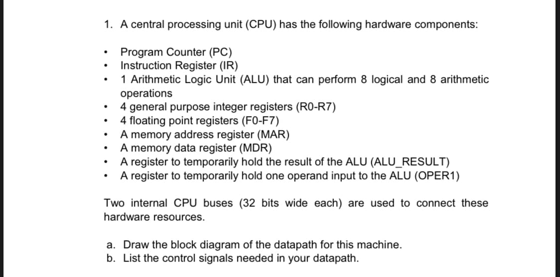 1. A central processing unit (CPU) has the following hardware components:
Program Counter (PC)
Instruction Register (IR)
1 Arithmetic Logic Unit (ALU) that can perform 8 logical and 8 arithmetic
operations
4 general purpose integer registers (R0-R7)
4 floating point registers (F0-F7)
A memory address register (MAR)
A memory data register (MDR)
A register to temporarily hold the result of the ALU (ALU_RESULT)
A register to temporarily hold one operand input to the ALU (OPER1)
Two internal CPU buses (32 bits wide each) are used to connect these
hardware resources.
a. Draw the block diagram of the datapath for this machine.
b. List the control signals needed in your datapath.
