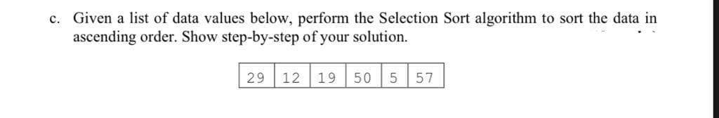 c. Given a list of data values below, perform the Selection Sort algorithm to sort the data in
ascending order. Show step-by-step of your solution.
29 12
19
50
57
