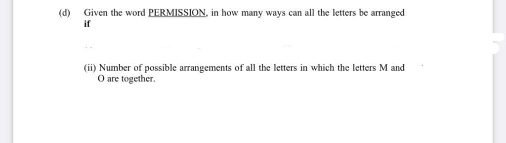 (d)
Given the word PERMISSION, in how many ways can all the letters be arranged
if
(ii) Number of possible arrangements of all the letters in which the letters M and
O are together.
