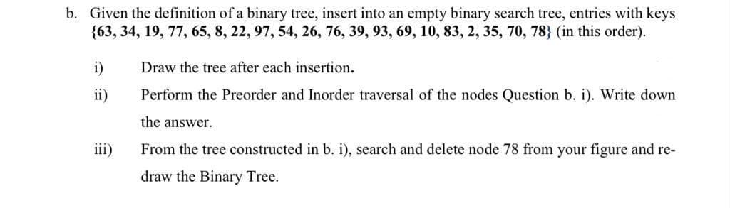 b. Given the definition of a binary tree, insert into an empty binary search tree, entries with keys
{63, 34, 19, 77, 65, 8, 22, 97, 54, 26, 76, 39, 93, 69, 10, 83, 2, 35, 70, 78} (in this order).
i)
Draw the tree after each insertion.
ii)
Perform the Preorder and Inorder traversal of the nodes Question b. i). Write down
the answer.
iii)
From the tree constructed in b. i), search and delete node 78 from your figure and re-
draw the Binary Tree.
