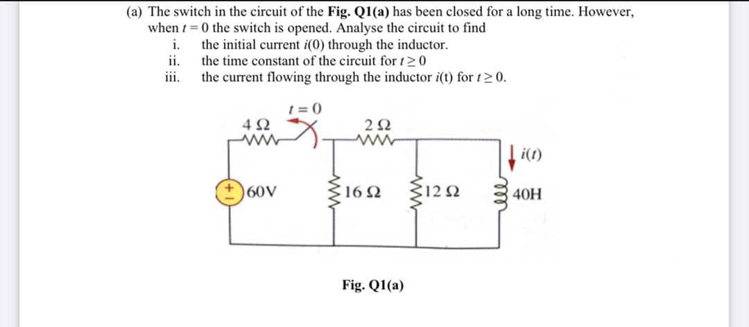 (a) The switch in the circuit of the Fig. Q1(a) has been closed for a long time. However,
when t = 0 the switch is opened. Analyse the circuit to find
i.
the initial current i(0) through the inductor.
ii.
the time constant of the circuit for t 0
iii.
the current flowing through the inductor i(t) for t> 0.
t = 0
i(1)
60V
16 2
40H
Fig. Q1(a)
ell
