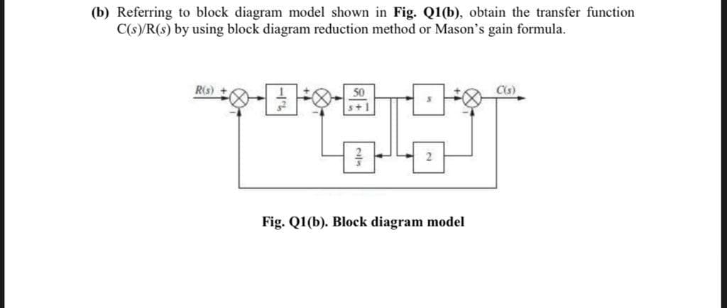 (b) Referring to block diagram model shown in Fig. Q1(b), obtain the transfer function
C(s)/R(s) by using block diagram reduction method or Mason's gain formula.
R(s)
50
Cs)
s+1
2
Fig. Q1(b). Block diagram model
