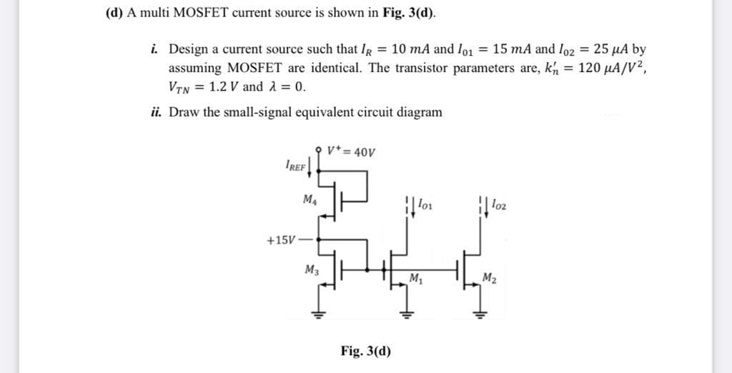 (d) A multi MOSFET current source is shown in Fig. 3(d).
i. Design a current source such that IR = 10 mA and Io1 = 15 mA and lo2 = 25 µA by
assuming MOSFET are identical. The transistor parameters are, kh = 120 µA/V2,
VTN = 1.2 V and A = 0.
ii. Draw the small-signal equivalent circuit diagram
O v*= 40V
IREF
M4
lo1
lo2
+15V
M3
M1
M2
Fig. 3(d)
