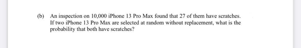 (b) An inspection on 10,000 iPhone 13 Pro Max found that 27 of them have scratches.
If two iPhone 13 Pro Max are selected at random without replacement, what is the
probability that both have scratches?
