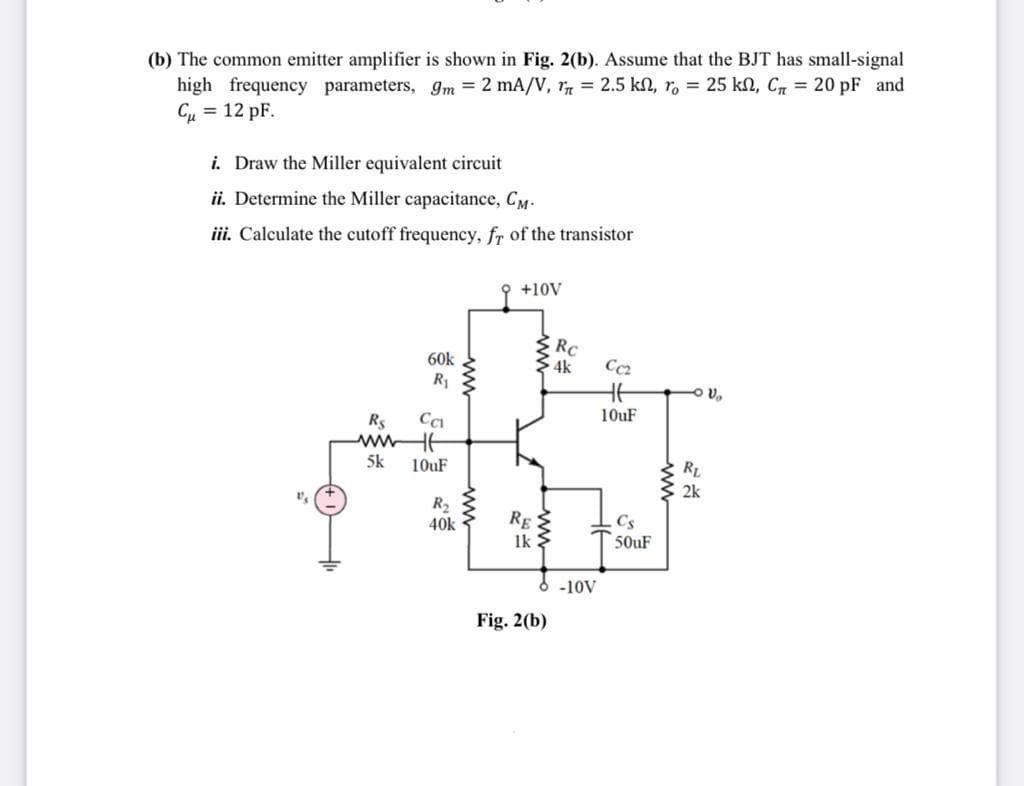 (b) The common emitter amplifier is shown in Fig. 2(b). Assume that the BJT has small-signal
high frequency parameters, gm = 2 mA/V, r = 2.5 kn, ro = 25 kN, Cr = 20 pF and
Cu = 12 pF.
i. Draw the Miller equivalent circuit
ii. Determine the Miller capacitance, CM-
iii. Calculate the cutoff frequency, fr of the transistor
9 +10V
RC
4k
60k
Cc2
R1
HE
O v,
10uF
Rs
wwHE
5k
10uF
2k
R2
40k
RE
1k:
Cs
50UF
-10V
Fig. 2(b)
ww
ww
ww
