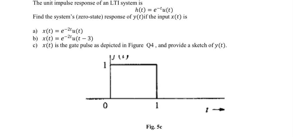 The unit impulse response of an LTI system is
h(t) = e-tu(t)
Find the system's (zero-state) response of y(t)if the input x(t) is
a) x(t) = e-2tu(t)
b) x(t) = e-2tu(t - 3)
c) x(t) is the gate pulse as depicted in Figure Q4, and provide a sketch of y (t).
1
Fig. 5c
