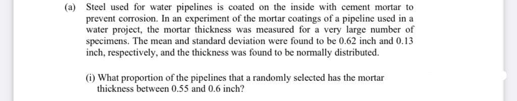(a) Steel used for water pipelines is coated on the inside with cement mortar to
prevent corrosion. In an experiment of the mortar coatings of a pipeline used in a
water project, the mortar thickness was measured for a very large number of
specimens. The mean and standard deviation were found to be 0.62 inch and 0.13
inch, respectively, and the thickness was found to be normally distributed.
(i) What proportion of the pipelines that a randomly selected has the mortar
thickness between 0.55 and 0.6 inch?
