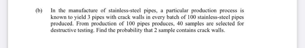 In the manufacture of stainless-steel pipes, a particular production process is
(b)
known to yield 3 pipes with crack walls in every batch of 100 stainless-steel pipes
produced. From production of 100 pipes produces, 40 samples are selected for
destructive testing. Find the probability that 2 sample contains crack walls.

