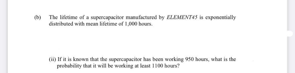 The lifetime of a supercapacitor manufactured by ELEMENT45 is exponentially
distributed with mean lifetime of 1,000 hours.
(b)
(ii) If it is known that the supercapacitor has been working 950 hours, what is the
probability that it will be working at least 1100 hours?
