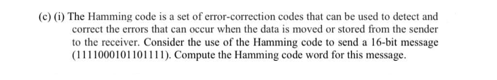 (c) (i) The Hamming code is a set of error-correction codes that can be used to detect and
correct the errors that can occur when the data is moved or stored from the sender
to the receiver. Consider the use of the Hamming code to send a 16-bit message
(1111000101101111). Compute the Hamming code word for this message.